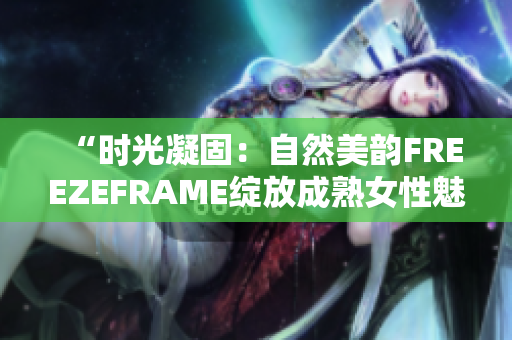 “时光凝固：自然美韵FREEZEFRAME绽放成熟女性魅力”