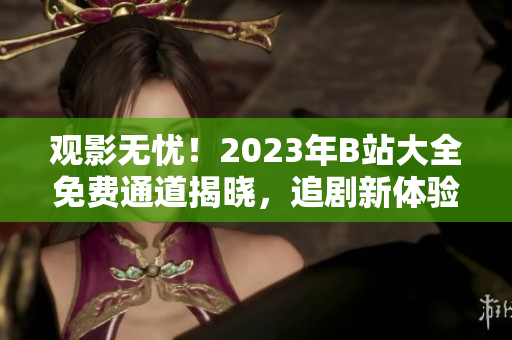 观影无忧！2023年B站大全免费通道揭晓，追剧新体验！