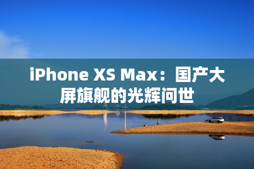 iPhone XS Max：国产大屏旗舰的光辉问世