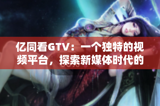 亿同看GTV：一个独特的视频平台，探索新媒体时代的可能性