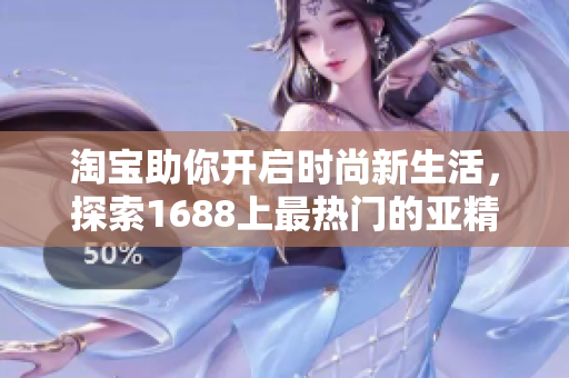 淘宝助你开启时尚新生活，探索1688上最热门的亚精产品！