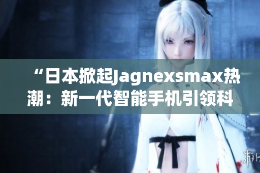 “日本掀起Jagnexsmax热潮：新一代智能手机引领科技潮流”