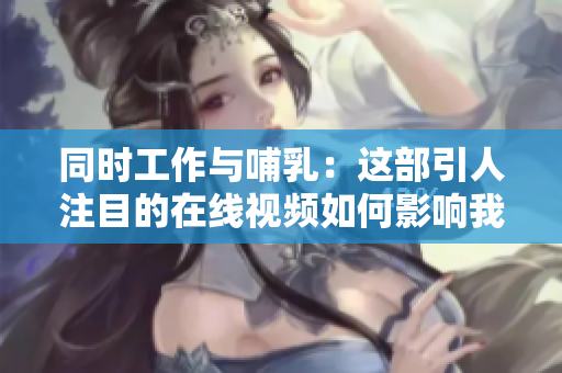 同时工作与哺乳：这部引人注目的在线视频如何影响我们的工作观念？