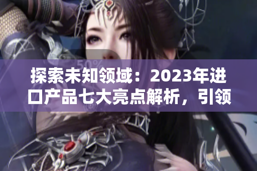 探索未知领域：2023年进口产品七大亮点解析，引领时尚潮流