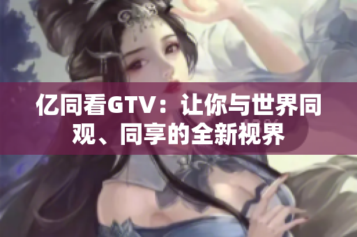 亿同看GTV：让你与世界同观、同享的全新视界