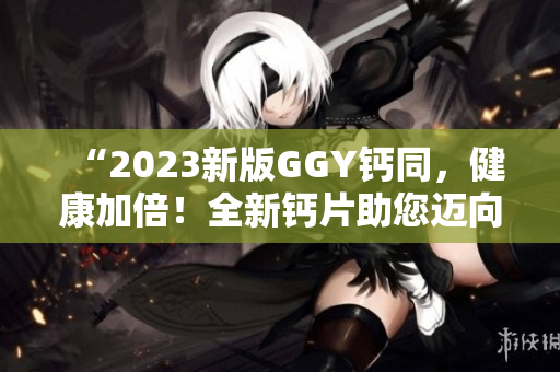 “2023新版GGY钙同，健康加倍！全新钙片助您迈向更强健体魄！”