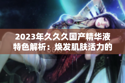 2023年久久久国产精华液特色解析：焕发肌肤活力的秘密揭示