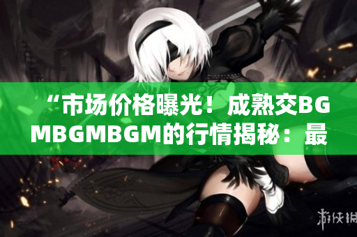 “市场价格曝光！成熟交BGMBGMBGM的行情揭秘：最新价格大比拼！”