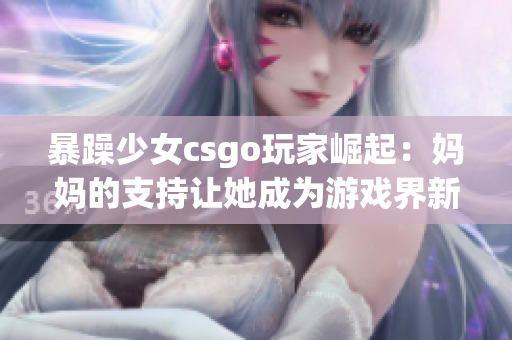 暴躁少女csgo玩家崛起：妈妈的支持让她成为游戏界新星