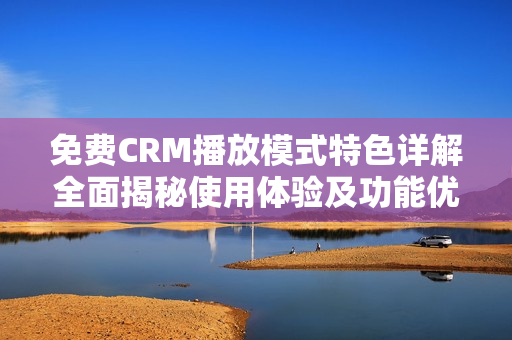 免费CRM播放模式特色详解全面揭秘使用体验及功能优势