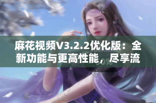 麻花视频V3.2.2优化版：全新功能与更高性能，尽享流畅观影体验