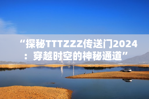 “探秘TTTZZZ传送门2024：穿越时空的神秘通道”