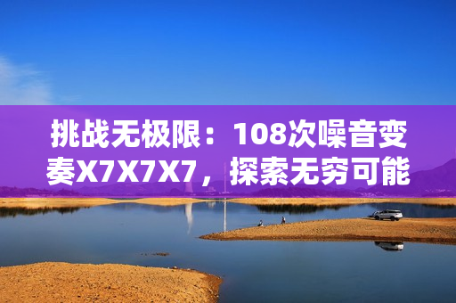 挑战无极限：108次噪音变奏X7X7X7，探索无穷可能