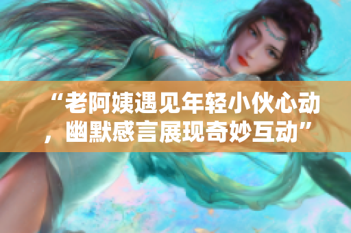 “老阿姨遇见年轻小伙心动，幽默感言展现奇妙互动”