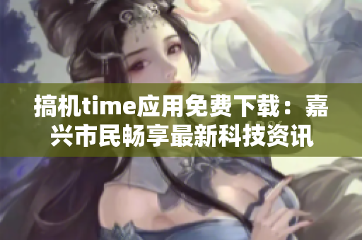 搞机time应用免费下载：嘉兴市民畅享最新科技资讯