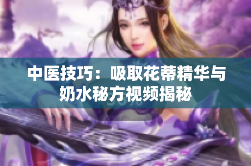 中医技巧：吸取花蒂精华与奶水秘方视频揭秘