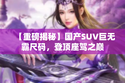 【重磅揭秘】国产SUV巨无霸尺码，登顶座驾之巅