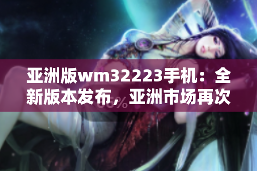 亚洲版wm32223手机：全新版本发布，亚洲市场再次震撼