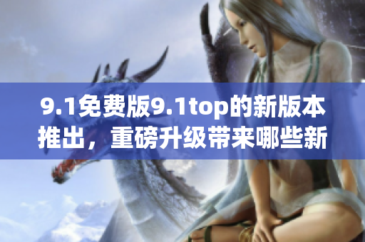 9.1免费版9.1top的新版本推出，重磅升级带来哪些新体验？