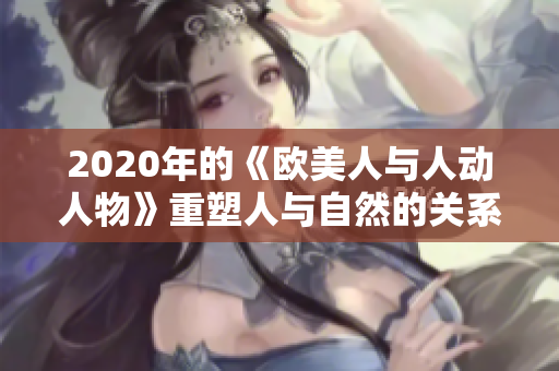 2020年的《欧美人与人动人物》重塑人与自然的关系，助力生态平衡。