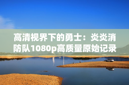 高清视界下的勇士：炎炎消防队1080p高质量原始记录