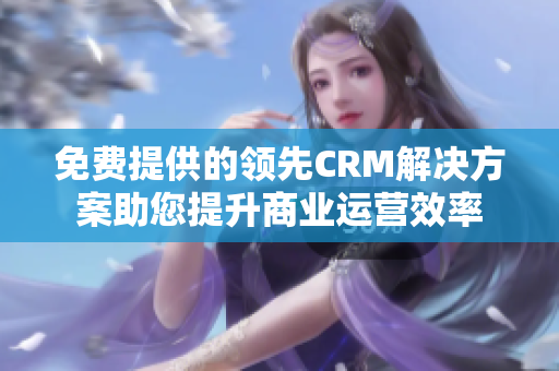 免费提供的领先CRM解决方案助您提升商业运营效率