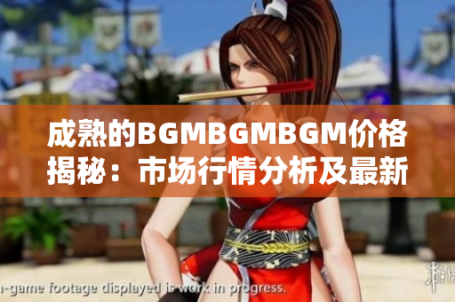 成熟的BGMBGMBGM价格揭秘：市场行情分析及最新报价