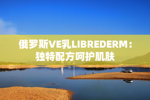 俄罗斯VE乳LIBREDERM：独特配方呵护肌肤