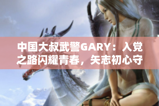 中国大叔武警GARY：入党之路闪耀青春，矢志初心守护国家安全