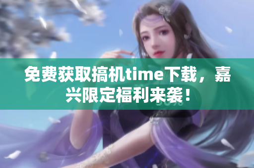 免费获取搞机time下载，嘉兴限定福利来袭！