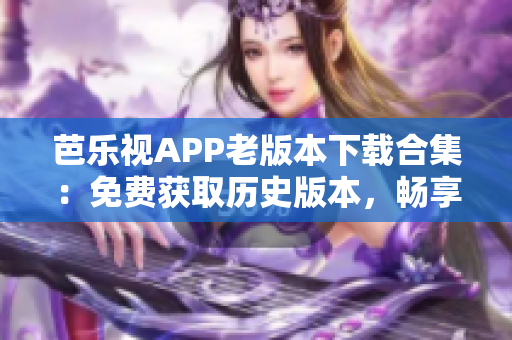 芭乐视APP老版本下载合集：免费获取历史版本，畅享更多功能体验