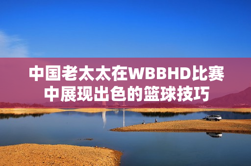 中国老太太在WBBHD比赛中展现出色的篮球技巧