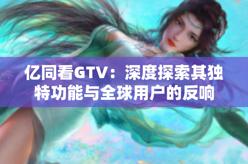 亿同看GTV：深度探索其独特功能与全球用户的反响