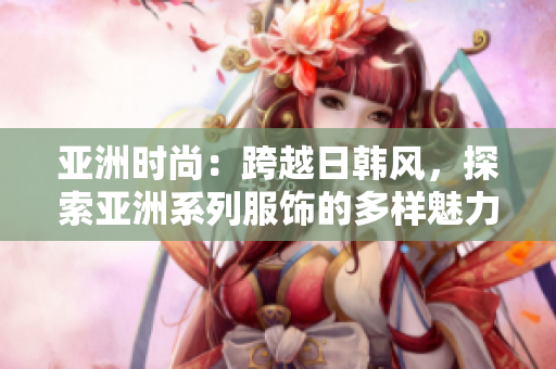 亚洲时尚：跨越日韩风，探索亚洲系列服饰的多样魅力