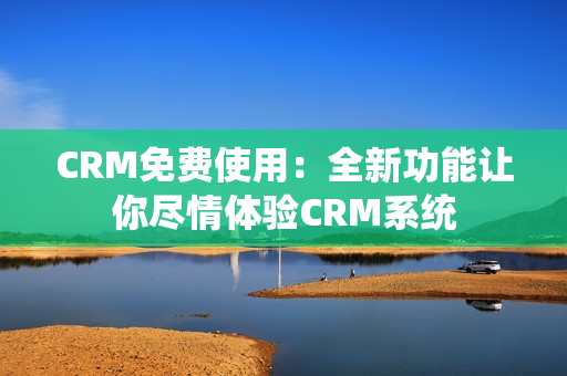 CRM免费使用：全新功能让你尽情体验CRM系统