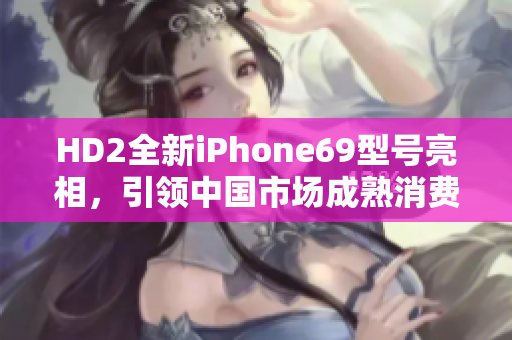 HD2全新iPhone69型号亮相，引领中国市场成熟消费趋势