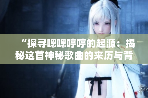 “探寻嗯嗯哼哼的起源：揭秘这首神秘歌曲的来历与背后故事”