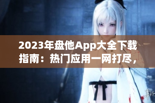 2023年盘他App大全下载指南：热门应用一网打尽，尽享娱乐与便捷