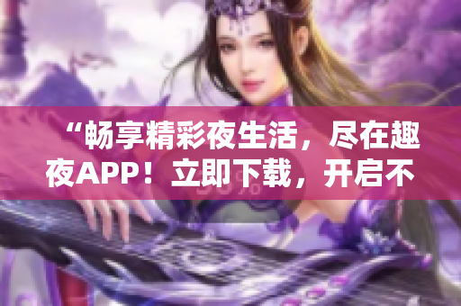 “畅享精彩夜生活，尽在趣夜APP！立即下载，开启不一样的夜晚体验！”