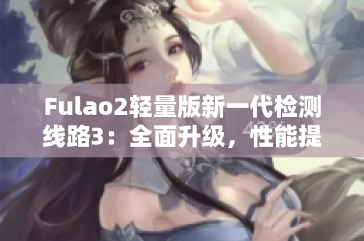 Fulao2轻量版新一代检测线路3：全面升级，性能提升明显