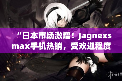 “日本市场激增！Jagnexsmax手机热销，受欢迎程度飙升！”