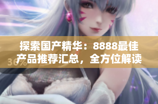 探索国产精华：8888最佳产品推荐汇总，全方位解读优质选择