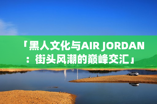 「黑人文化与AIR JORDAN：街头风潮的巅峰交汇」