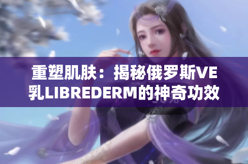 重塑肌肤：揭秘俄罗斯VE乳LIBREDERM的神奇功效