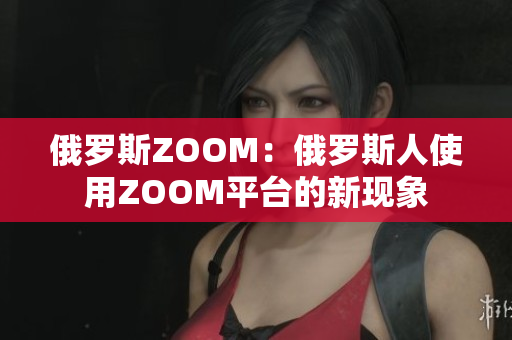 俄罗斯ZOOM：俄罗斯人使用ZOOM平台的新现象