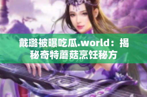 戴璐被曝吃瓜.world：揭秘奇特蘑菇烹饪秘方