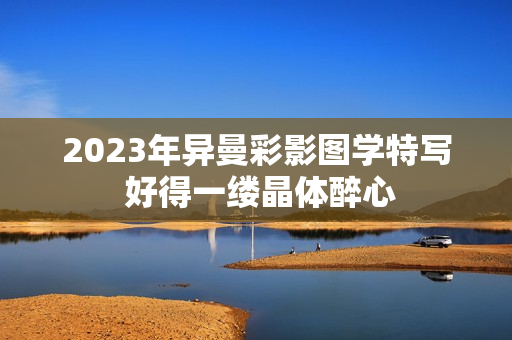 2023年异曼彩影图学特写 好得一缕晶体醉心