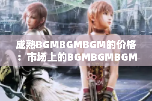 成熟BGMBGMBGM的价格：市场上的BGMBGMBGM成熟度如何？