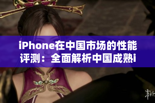 iPhone在中国市场的性能评测：全面解析中国成熟iPhone表现