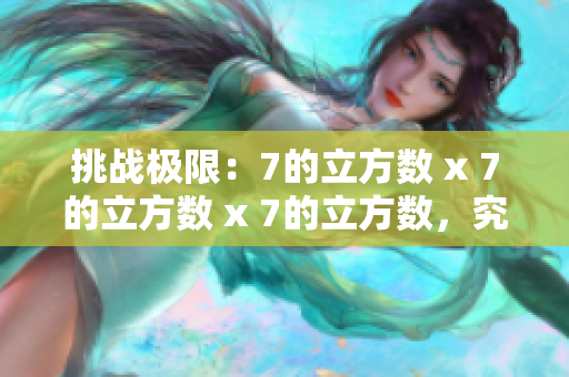 挑战极限：7的立方数 x 7的立方数 x 7的立方数，究竟何等惊人？